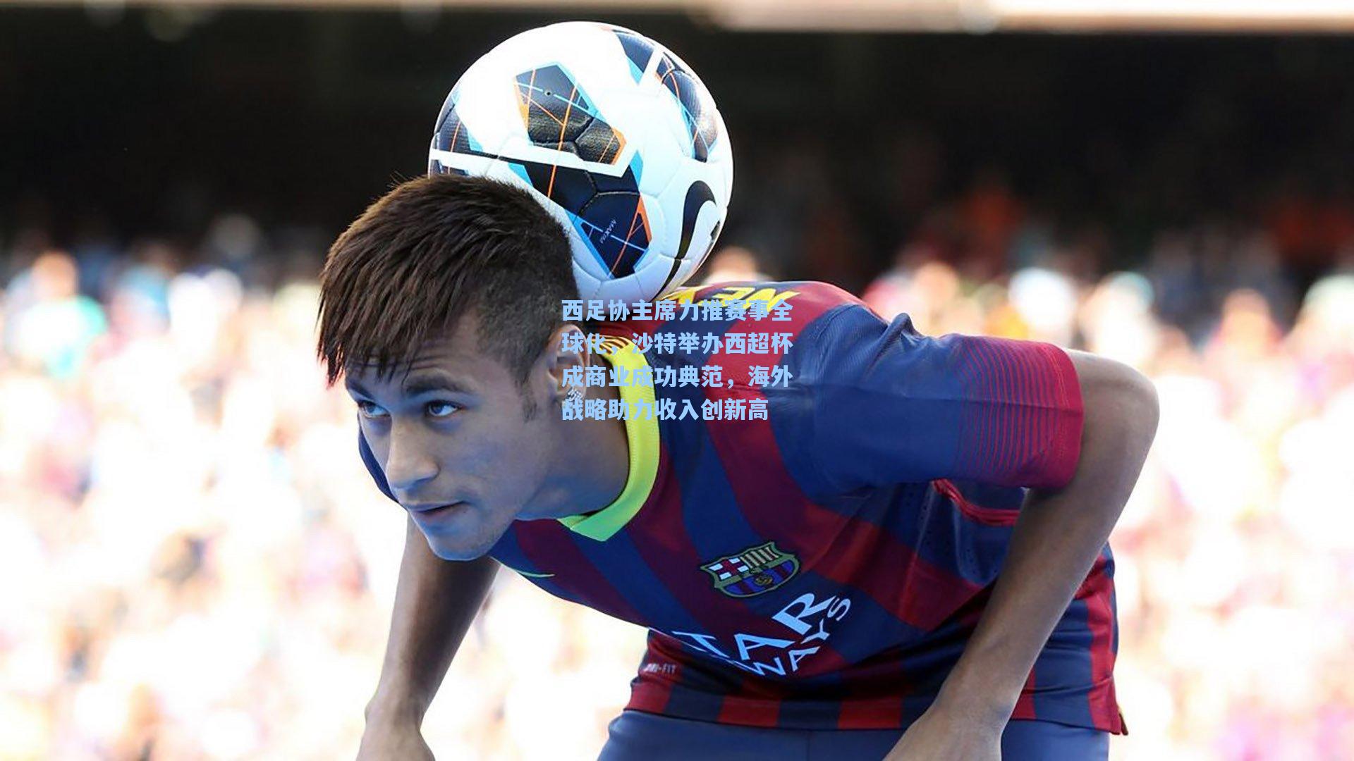 西足协主席力推赛事全球化，沙特举办西超杯成商业成功典范，海外战略助力收入创新高