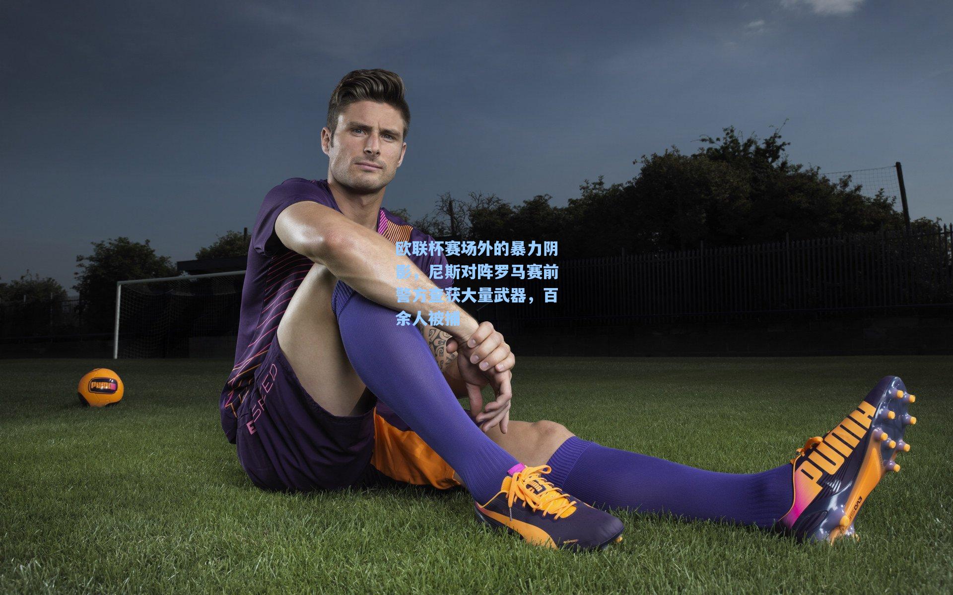 欧联杯赛场外的暴力阴影，尼斯对阵罗马赛前警方查获大量武器，百余人被捕