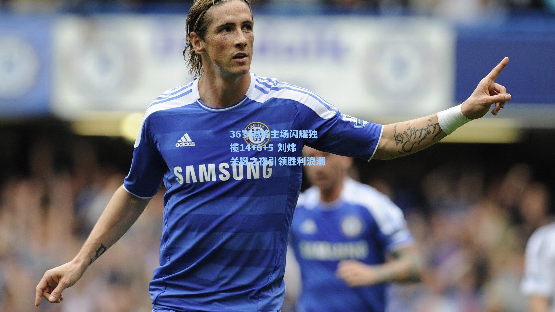 36岁老将主场闪耀独揽14+6+5 刘炜关键之夜引领胜利浪潮